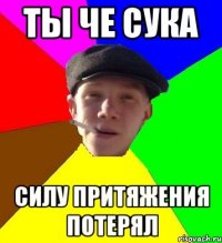 ТЫ ЧЕ СУКА СИЛУ ПРИТЯЖЕНИЯ ПОТЕРЯЛ