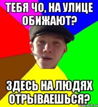 тебя чо, на улице обижают? здесь на людях отрываешься?