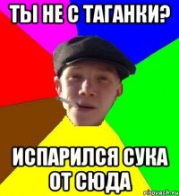 Ты не с ТАГАНКИ? Испарился сука от сюда