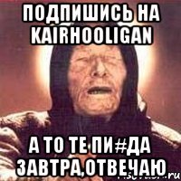 Подпишись на KairHooligan А то те пи#да завтра,отвечаю