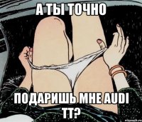 а ты точно подаришь мне audi тт?