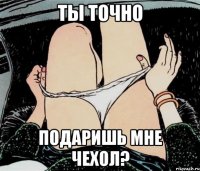 ты точно подаришь мне чехол?