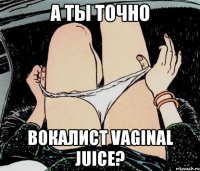 А ТЫ ТОЧНО ВОКАЛИСТ VAGINAL JUICE?