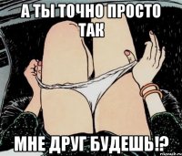 а ты точно просто так мне друг будешь!?