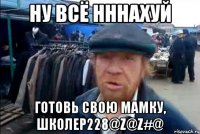 ну всё нннахуй готовь свою мамку, школер228@Z@Z#@