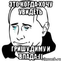 зто когда хочу увидеть Гришу,Диму и Влада:((