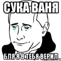 Сука Ваня Бля я в тебя верил