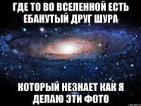 Где то во вселенной есть ебанутый друг Шура Который незнает как я делаю эти фото