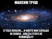 Максим Труш Я тебя люблю.... И никто мне больше не нужен... Как ты етого не поймешь??