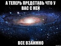 А ТЕПЕРЬ ПРЕДСТАВЬ ЧТО У ВАС С НЕЙ ВСЕ ВЗАИМНО