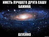 Иметь лучшего друга Сашу Бажина ахуенно