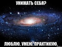 унижать себя? Люблю, умею, практикую.