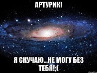 Артурик! я скучаю...не могу без тебя!;(