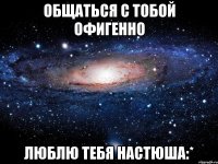 Общаться с тобой офигенно ЛЮБЛЮ ТЕБЯ НАСТЮША:*