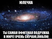 Юлечка Ты самая офигеная подружка в мире! Очень скучаю,люблю