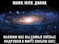 Маня, Юля, Диана Обожаю вас вы самые клёвые подружки в мире! Люблю вас!