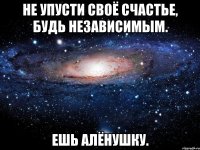 Не упусти своё счастье, будь независимым. ешь Алёнушку.