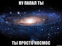 Ну папал ты ТЫ ПРОСТО КОСМОС