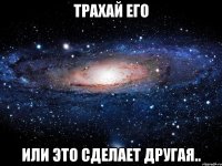 Трахай его или это сделает другая..