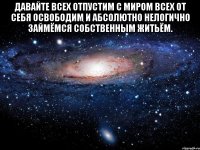 Давайте всех отпустим с миром всех от себя освободим и абсолютно нелогично займёмся собственным житьём. 