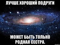 Лучше хороший подруги Может быть только родная сестра.