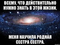 Всему, что действительно нужно знать в этой жизни, меня научила родная сестра сестра.