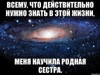 Всему, что действительно нужно знать в этой жизни, меня научила родная сестра.