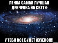 Ленка самая лучшая девченка на свети У тебя все будет ахуено!!!!