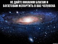 Не дайте никаким благам и богатсвам испортить в вас человека 