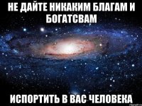 Не дайте никаким благам и богатсвам Испортить в вас человека