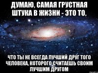 Думаю, самая грустная штука в жизни - это то, что ты не всегда лучший друг того человека, которого считаешь своим лучшим другом