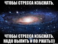 Чтобы стресса избежать, Чтобы стресса избежать, надо выпить и по ржать)))