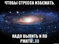 Чтобы стресса избежать, надо выпить и по ржать...)))