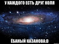 У каждого есть друг коля ёбаный казанова:D