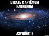 бухать с Артёмом навицким ахуенно)))