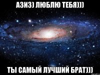 АЗИЗ) ЛЮБЛЮ ТЕБЯ))) ТЫ САМЫЙ ЛУЧШИЙ БРАТ)))