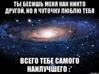 ты бесишь меня как никто другой, но я чуточку люблю тебя всего тебе самого наилучшего :*