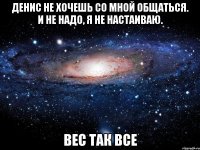 Денис не хочешь со мной общаться. И не надо, я не настаиваю. вес так все