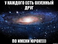 У КАЖДОГО ЕСТЬ ОХУЕННЫЙ ДРУГ ПО ИМЕНИ ЮРОК!)))