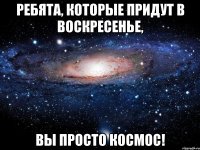 Ребята, которые придут в воскресенье, вы просто космос!