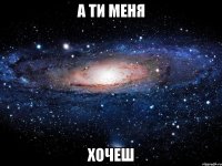 а ти меня хочеш