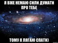 Я вже немаю сили думати про тебе тому я лягаю спати)