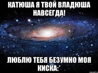 Катюша я твой Владюша навсегда! Люблю тебя безумно моя Киска:*