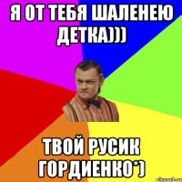 Я от тебя шаленею детка))) Твой Русик Гордиенко*)