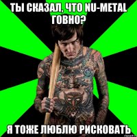 Ты сказал, что nu-metal говно? Я тоже люблю рисковать