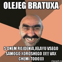 OLEJEG BRATUXA S DNEM ROJDENIA,JELAYU VSEGO SAMOGO XOROSHEGO ))!!! VAX CHEMI TOOO)))