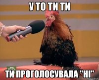 У то ти ти ти проголосувала "ні"