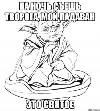 На ночь съешь творога, мой падаван это святое