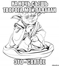 На ночь съешь творога, мой падаван это - святое