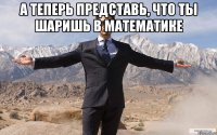 А теперь представь, что ты шаришь в математике 